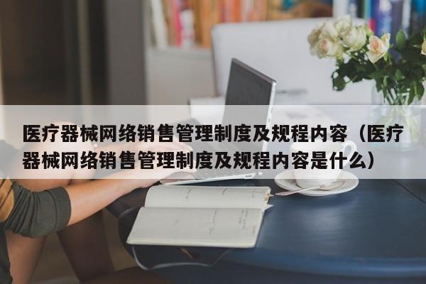 医疗器械网络销售管理制度及规程内容（医疗器械网络销售管理制度及规程内容是什么）