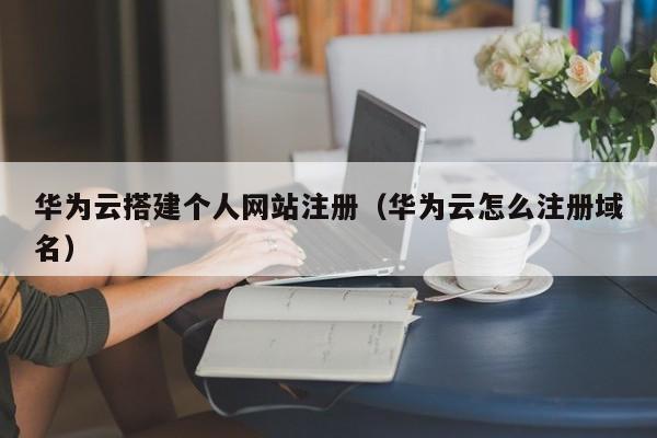 华为云搭建个人网站注册（华为云怎么注册域名）